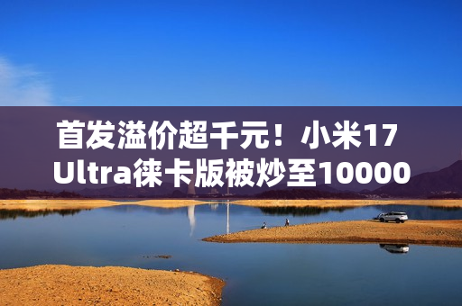 首发溢价超千元！小米17 Ultra徕卡版被炒至10000元