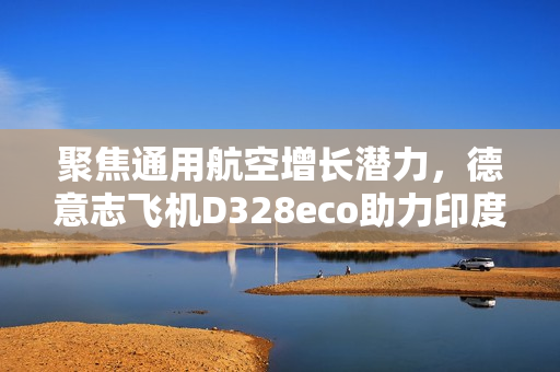 聚焦通用航空增长潜力，德意志飞机D328eco助力印度构建区域航空新生态