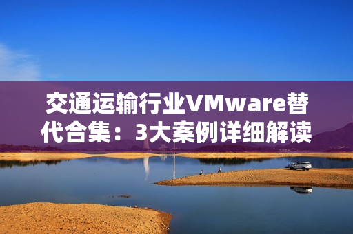 交通运输行业VMware替代合集：3大案例详细解读国产虚拟化评估替代之路