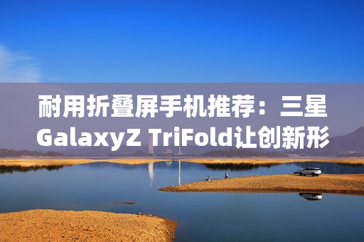 耐用折叠屏手机推荐：三星GalaxyZ TriFold让创新形态经得起时间考验