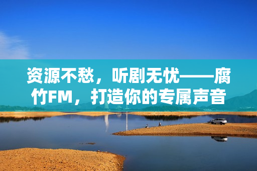 资源不愁，听剧无忧——腐竹FM，打造你的专属声音宇宙