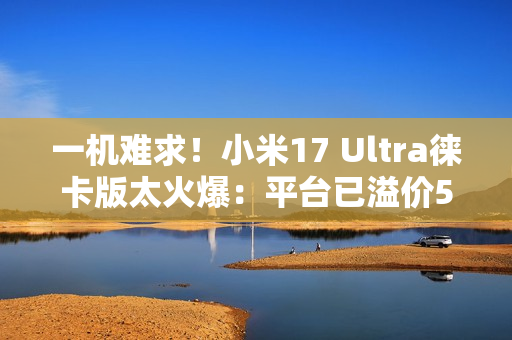 一机难求！小米17 Ultra徕卡版太火爆：平台已溢价500元
