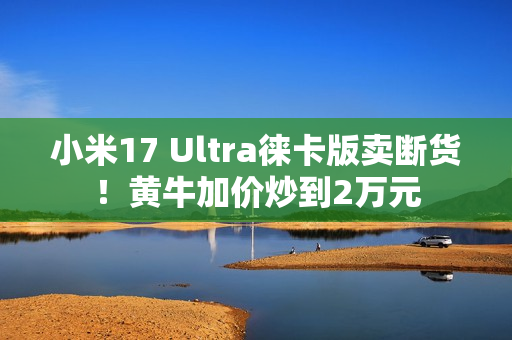 小米17 Ultra徕卡版卖断货！黄牛加价炒到2万元