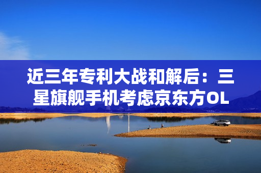 近三年专利大战和解后：三星旗舰手机考虑京东方OLED面板！