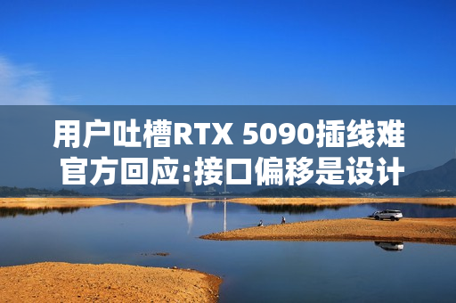 用户吐槽RTX 5090插线难 官方回应:接口偏移是设计的一部分