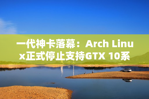 一代神卡落幕：Arch Linux正式停止支持GTX 10系列！