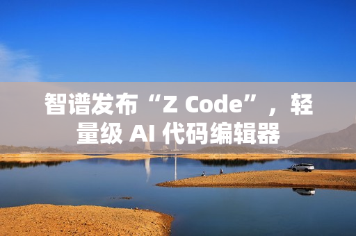 智谱发布“Z Code”，轻量级 AI 代码编辑器
