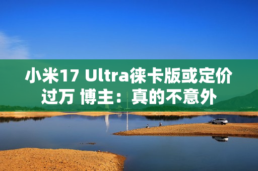 小米17 Ultra徕卡版或定价过万 博主：真的不意外