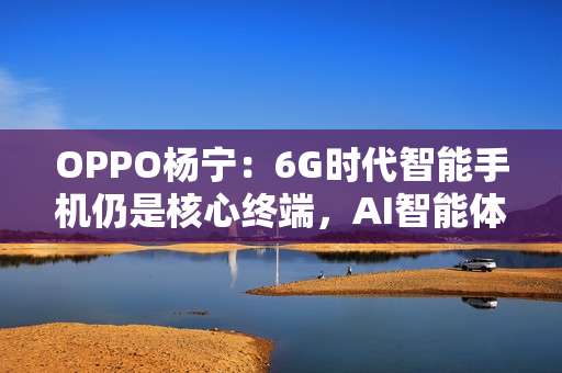 OPPO杨宁：6G时代智能手机仍是核心终端，AI智能体将重塑连接生态