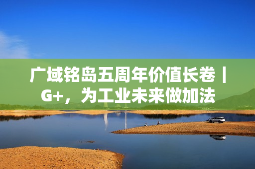 广域铭岛五周年价值长卷|G+,为工业未来做加法 广域铭岛五周年价值长卷|G+,为工业未来做加法