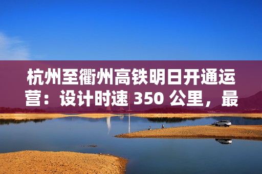 杭州至衢州高铁明日开通运营：设计时速 350 公里，最快 73 分可达