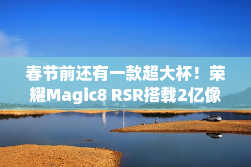 春节前还有一款超大杯！荣耀Magic8 RSR搭载2亿像素长焦+24GB内存