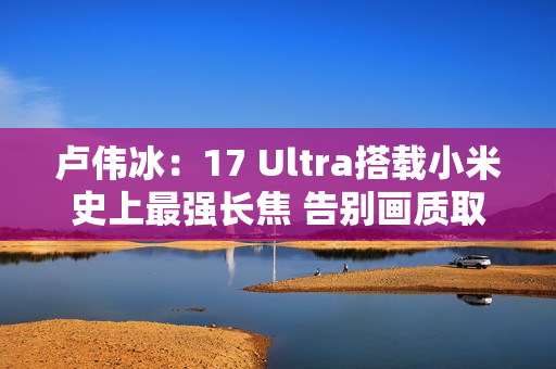 卢伟冰：17 Ultra搭载小米史上最强长焦 告别画质取舍