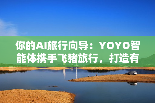 你的AI旅行向导：YOYO智能体携手飞猪旅行，打造有温度的智慧旅行体验