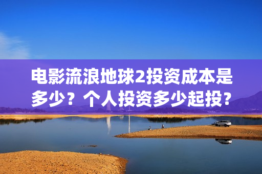 电影流浪地球2投资成本是多少？个人投资多少起投？投资收益多少？(电影流浪地球2影评)
