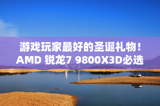 游戏玩家最好的圣诞礼物！AMD 锐龙7 9800X3D必选推荐