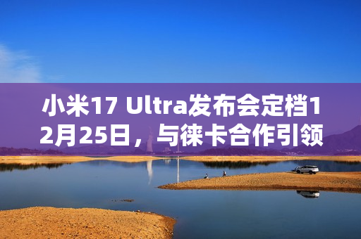 小米17 Ultra发布会定档12月25日，与徕卡合作引领影像创新