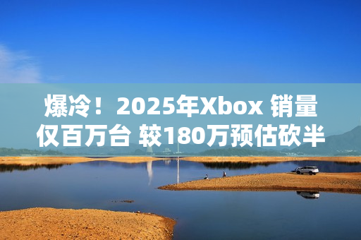 爆冷！2025年Xbox 销量仅百万台 较180万预估砍半 微软主机业务迎至暗时刻