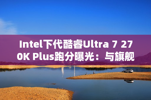 Intel下代酷睿Ultra 7 270K Plus跑分曝光：与旗舰285K平起平坐！