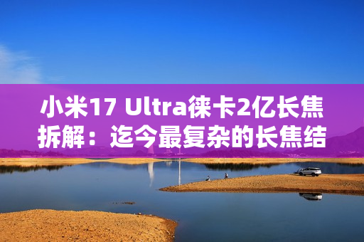 小米17 Ultra徕卡2亿长焦拆解：迄今最复杂的长焦结构！