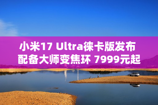 小米17 Ultra徕卡版发布 配备大师变焦环 7999元起！