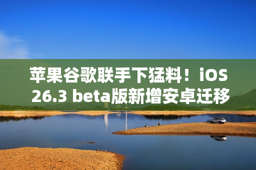 苹果谷歌联手下猛料！iOS 26.3 beta版新增安卓迁移、跨设备通知等核心功能