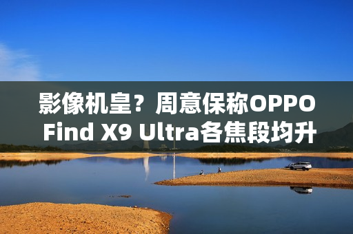 影像机皇？周意保称OPPO Find X9 Ultra各焦段均升级