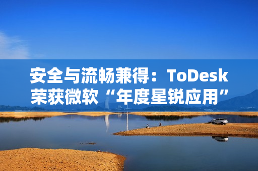 安全与流畅兼得：ToDesk荣获微软“年度星锐应用”，揭秘远程控制天花板