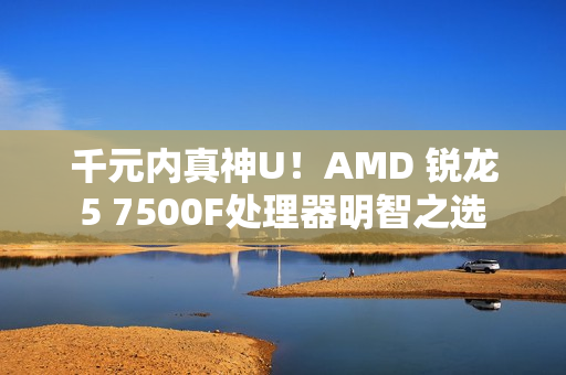 千元内真神U！AMD 锐龙5 7500F处理器明智之选