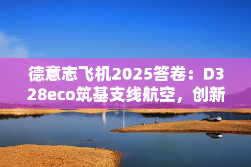 德意志飞机2025答卷:D328eco筑基支线航空,创新驱动未来增长 德意志飞机2025答卷:D328eco筑基支线航空,创新驱动未来增长