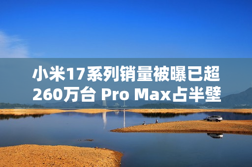 小米17系列销量被曝已超260万台 Pro Max占半壁江山