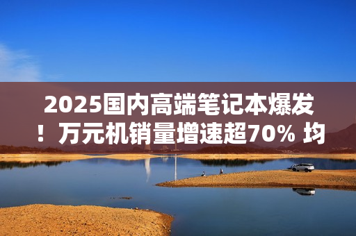 2025国内高端笔记本爆发！万元机销量增速超70% 均价升至6704元