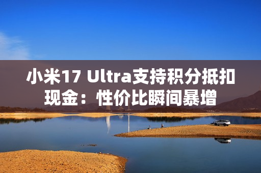小米17 Ultra支持积分抵扣现金：性价比瞬间暴增