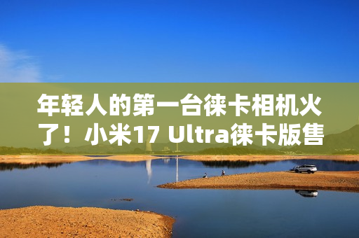 年轻人的第一台徕卡相机火了！小米17 Ultra徕卡版售罄：黄牛卖1万