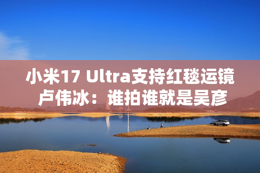 小米17 Ultra支持红毯运镜 卢伟冰：谁拍谁就是吴彦祖