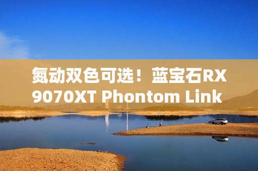 氮动双色可选!蓝宝石RX9070XT Phontom Link 显卡上市! 氮动双色可选!蓝宝石RX9070XT Phontom Link 显卡上市!