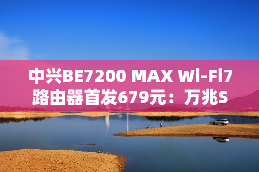 中兴BE7200 MAX Wi-Fi7路由器首发679元：万兆SFP、全2.5G网口