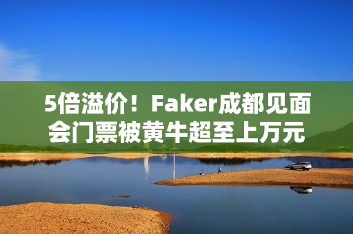 5倍溢价！Faker成都见面会门票被黄牛超至上万元