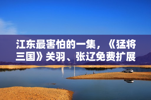 江东最害怕的一集，《猛将三国》关羽、张辽免费扩展包现已上线