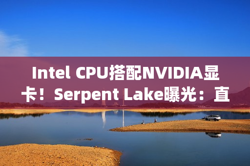 Intel CPU搭配NVIDIA显卡！Serpent Lake曝光：直指AMD超级APU