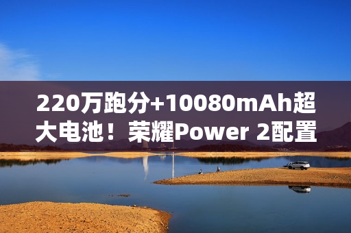 220万跑分+10080mAh超大电池！荣耀Power 2配置曝光