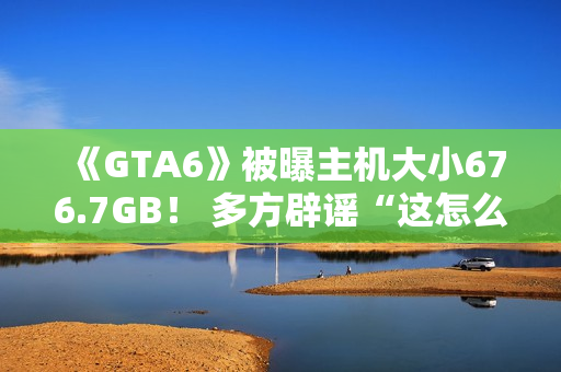 《GTA6》被曝主机大小676.7GB! 多方辟谣“这怎么可能!” 《GTA6》被曝主机大小676.7GB! 多方辟谣“这怎么可能!”