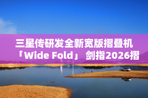 三星传研发全新宽版摺叠机「Wide Fold」 剑指2026摺叠iPhone