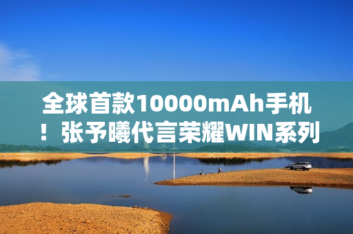 全球首款10000mAh手机！张予曦代言荣耀WIN系列