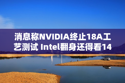 消息称NVIDIA终止18A工艺测试 Intel翻身还得看14A工艺