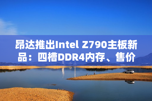 昂达推出Intel Z790主板新品:四槽DDR4内存、售价779元 昂达推出Intel Z790主板新品:四槽DDR4内存、售价779元