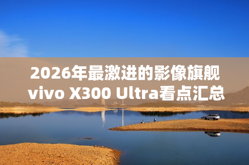 2026年最激进的影像旗舰 vivo X300 Ultra看点汇总