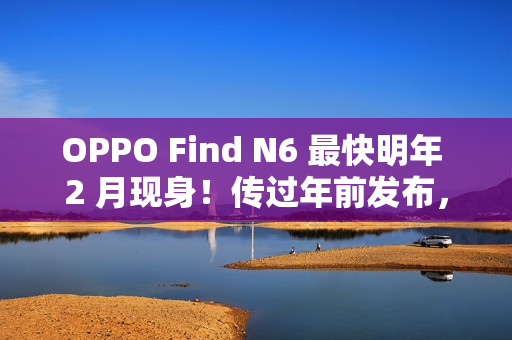 OPPO Find N6 最快明年 2 月现身！传过年前发布，具 Find X9 同级 200MP 潜望长焦、兼享多光谱相机？