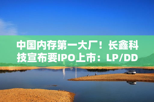 中国内存第一大厂！长鑫科技宣布要IPO上市：LP/DDR5已达国际先进水平