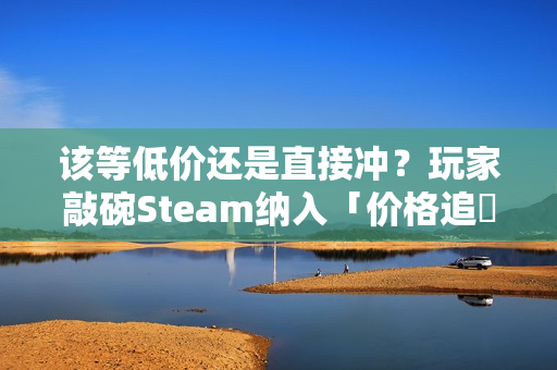 该等低价还是直接冲？玩家敲碗Steam纳入「价格追蹤」功能